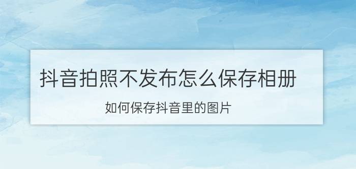 抖音拍照不发布怎么保存相册 如何保存抖音里的图片？